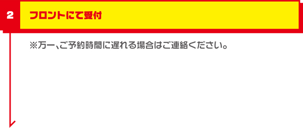 フロントにて受付 ※万一、ご予約時間に遅れる場合はご連絡ください。