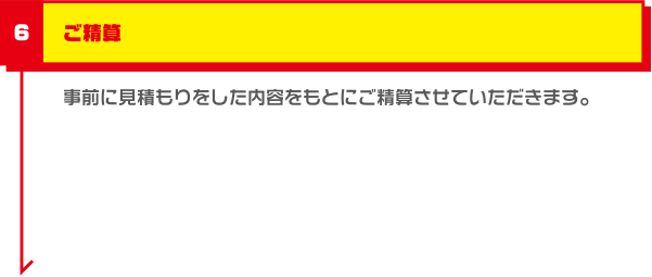 ご精算 事前に見積もりをした内容をもとにご精算させていただきます。また本予約をしていただいたお客様には3,000円の割引を適用させていただきます。